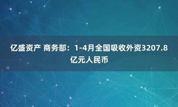 亿盛资产 商务部：1-4月全国吸收外资3207.8亿元人民币