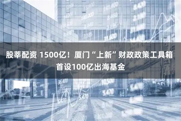 股莘配资 1500亿！厦门“上新”财政政策工具箱 首设100亿出海基金