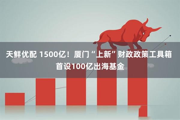 天鲜优配 1500亿！厦门“上新”财政政策工具箱 首设100亿出海基金