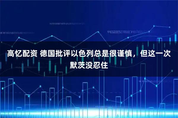 高忆配资 德国批评以色列总是很谨慎，但这一次默茨没忍住