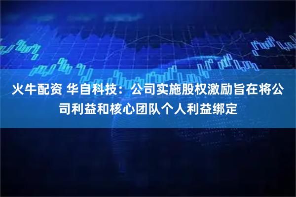 火牛配资 华自科技：公司实施股权激励旨在将公司利益和核心团队个人利益绑定
