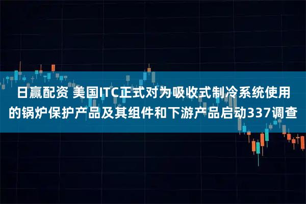 日赢配资 美国ITC正式对为吸收式制冷系统使用的锅炉保护产品及其组件和下游产品启动337调查