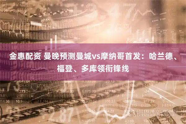 金惠配资 曼晚预测曼城vs摩纳哥首发：哈兰德、福登、多库领衔锋线