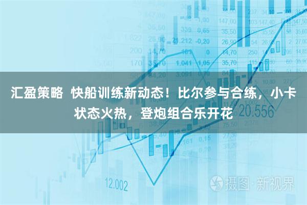 汇盈策略  快船训练新动态！比尔参与合练，小卡状态火热，登炮组合乐开花