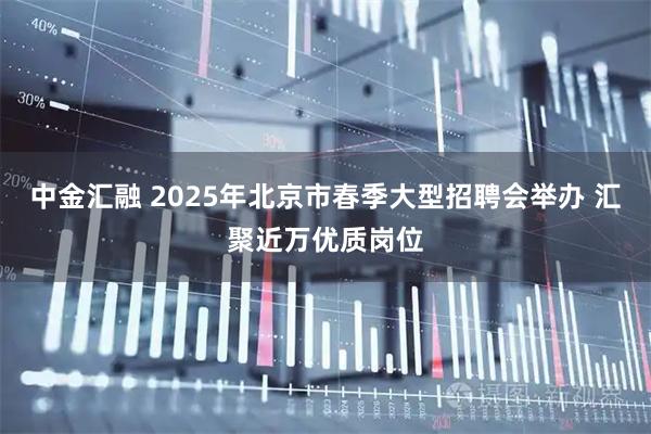 中金汇融 2025年北京市春季大型招聘会举办 汇聚近万优质岗位