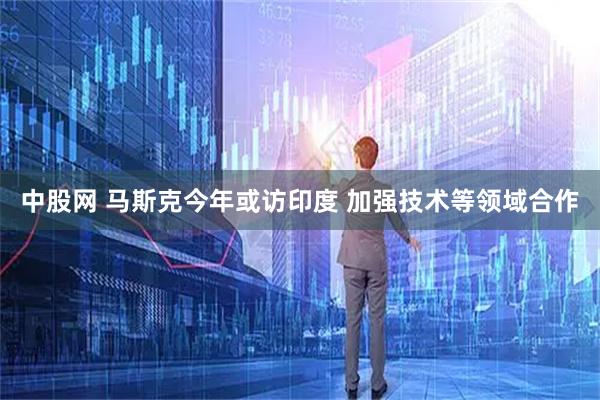 中股网 马斯克今年或访印度 加强技术等领域合作