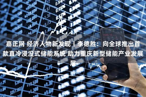 嘉正网 经济人物新发现丨李德胜：向全球推出首款直冷浸没式储能系统 助力重庆新型储能产业发展