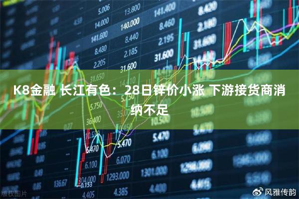 K8金融 长江有色：28日锌价小涨 下游接货商消纳不足
