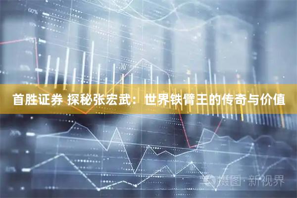 首胜证券 探秘张宏武：世界铁臂王的传奇与价值