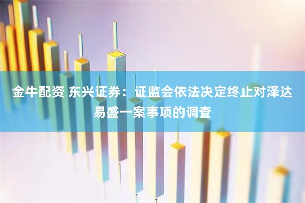 金牛配资 东兴证券：证监会依法决定终止对泽达易盛一案事项的调查