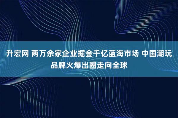 升宏网 两万余家企业掘金千亿蓝海市场 中国潮玩品牌火爆出圈走向全球