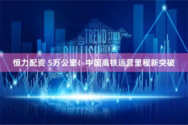 恒力配资 5万公里！中国高铁运营里程新突破