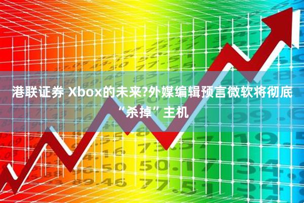 港联证券 Xbox的未来?外媒编辑预言微软将彻底“杀掉”主机