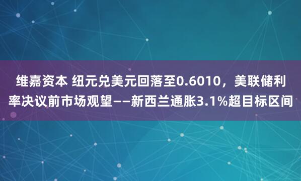 维嘉资本 纽元兑美元回落至0.6010，美联储利率决议前市场观望——新西兰通胀3.1%超目标区间