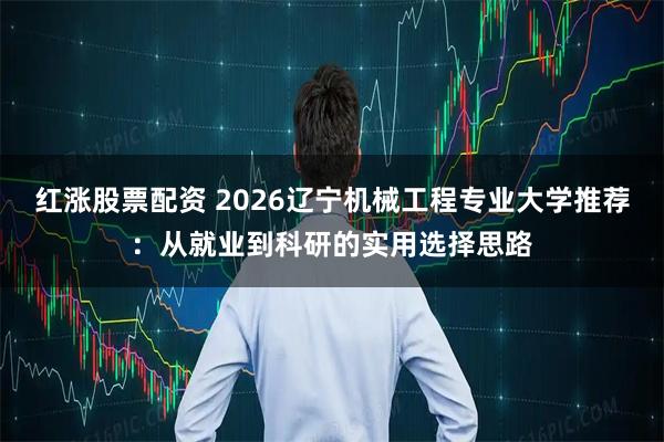 红涨股票配资 2026辽宁机械工程专业大学推荐：从就业到科研的实用选择思路