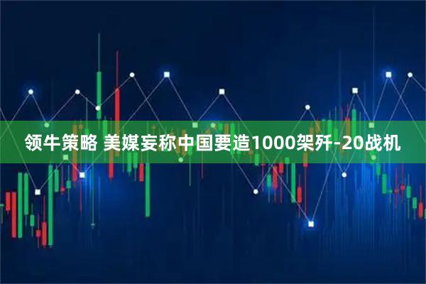 领牛策略 美媒妄称中国要造1000架歼-20战机